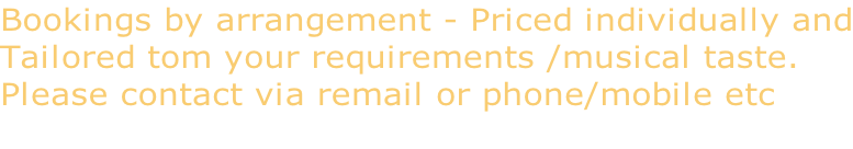 Bookings by arrangement - Priced individually and Tailored tom your requirements /musical taste. Please contact via remail or phone/mobile etc